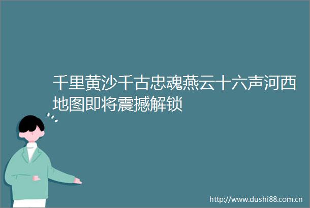 千里黄沙千古忠魂燕云十六声河西地图即将震撼解锁