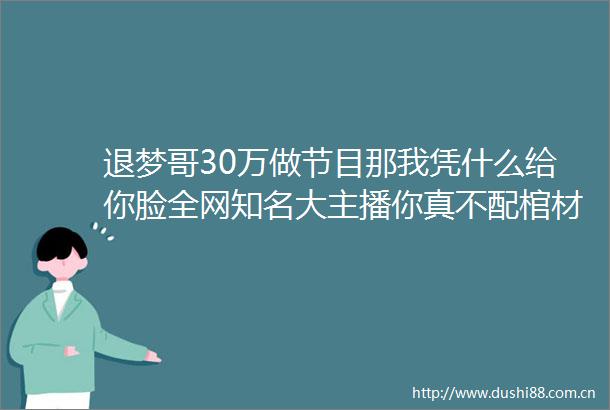 退梦哥30万做节目那我凭什么给你脸全网知名大主播你真不配棺材板都快压不住的人了装什么大主播啊有毛开机401