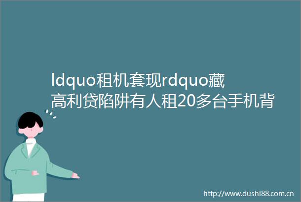 ldquo租机套现rdquo藏陷阱有人租20多台手机背债20万