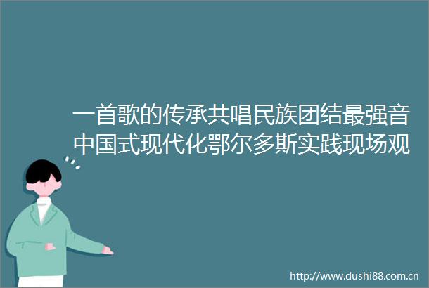 一首歌的传承共唱民族团结最强音式现代化鄂尔多斯实践现场观察记19