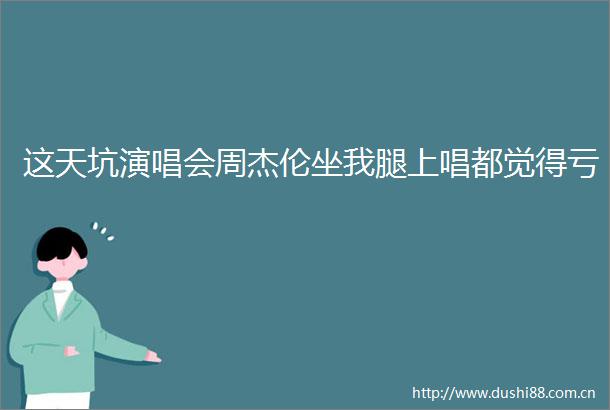 这天坑演唱会周杰伦坐我腿上唱都觉得亏