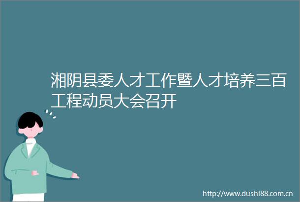 湘阴县委人才工作暨人才培养三百工程动员大会召开