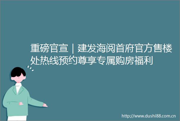 重磅官宣｜建发海阅首府官方售楼处热线预约尊享专属购房福利