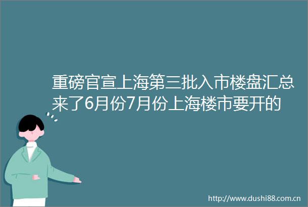 重磅官宣上海第三批入市楼盘汇总来了6月份7月份上海楼市要开的45个新盘抢先了解涵盖上海各个热门板块行政区域实时更新