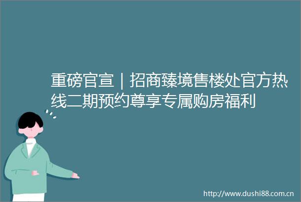 重磅官宣｜招商臻境售楼处官方热线二期预约尊享专属购房福利