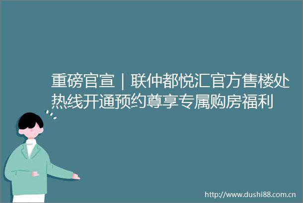 重磅官宣｜联仲都悦汇官方售楼处热线开通预约尊享专属购房福利