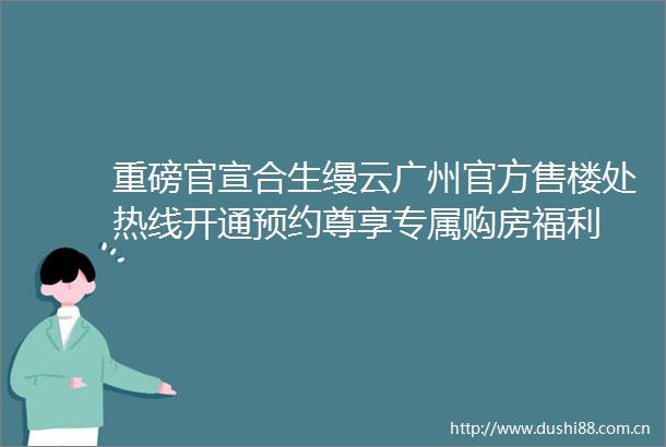 重磅官宣合生缦云广州官方售楼处热线开通预约尊享专属购房福利