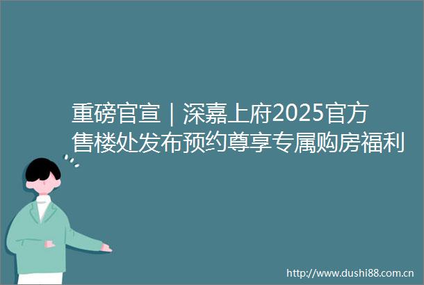 重磅官宣｜深嘉上府2025官方售楼处发布预约尊享专属购房福利