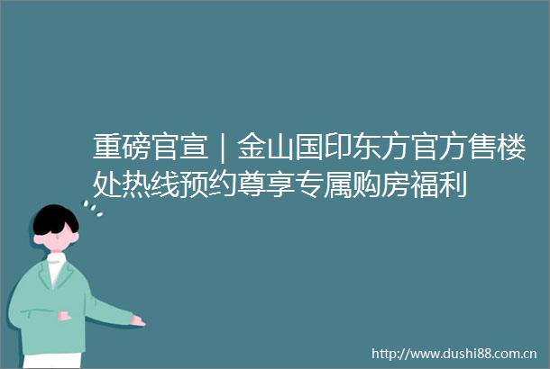 重磅官宣｜金山国印东方官方售楼处热线预约尊享专属购房福利