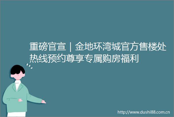 重磅官宣｜金地环湾城官方售楼处热线预约尊享专属购房福利