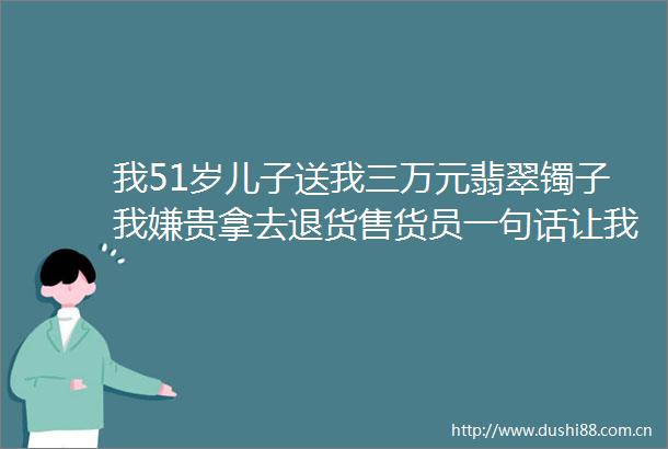 我51岁儿子送我三万元翡翠镯子我嫌贵拿去退货售货员一句话让我彻底崩溃