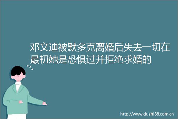 邓文迪被默多克离婚后失去一切在最初她是恐惧过并拒绝求婚的