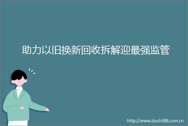 助力以旧换新回收拆解迎最强监管