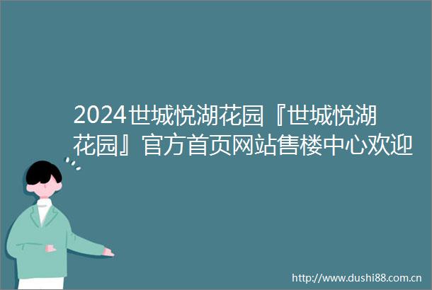 2024世城悦湖花园『世城悦湖花园』官方首页网站售楼中心欢迎您