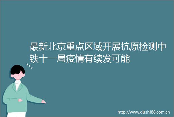 最新北京重点区域开展抗原检测中铁十一局疫情有续发可能
