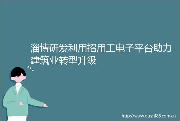 淄博研发利用招用工电子平台助力建筑业转型升级