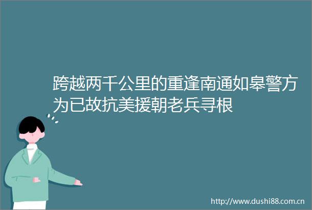 跨越两千公里的重逢南通如皋警方为已故抗美援朝老兵寻根