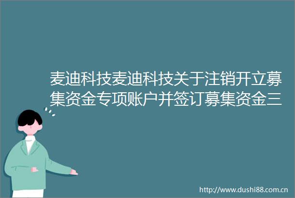 麦迪科技麦迪科技关于注销开立募集资金专项账户并签订募集资金三方四方监管协议的公告内容摘要