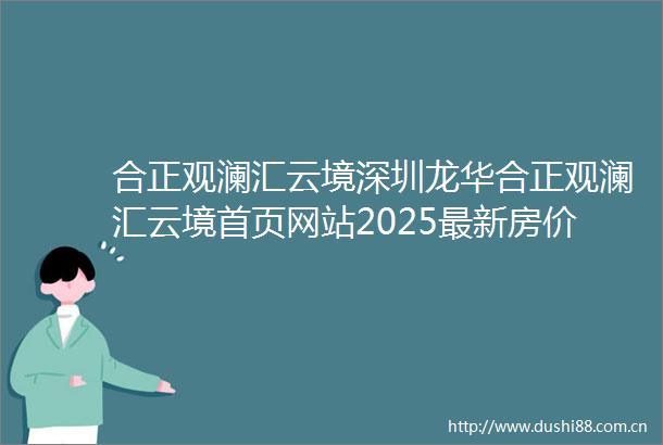 合正观澜汇云境深圳龙华合正观澜汇云境首页网站2025最新房价合正观澜汇云境户型图小区环境配套销售情况