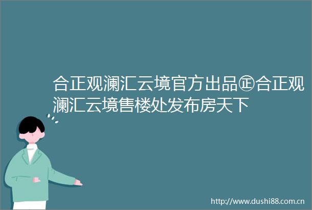 合正观澜汇云境官方出品㊣合正观澜汇云境售楼处发布房天下