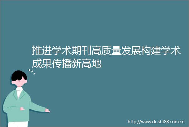 推进学术期刊高质量发展构建学术成果传播新高地