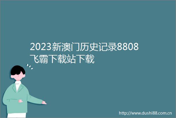 2023新澳门历史记录8808飞霸下载站下载
