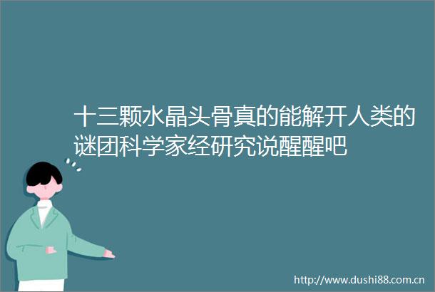 十三颗水晶头骨真的能解开人类的谜团科学家经研究说醒醒吧