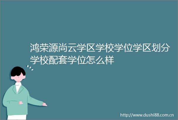 鸿荣源尚云学区学校学位学区划分学校配套学位怎么样