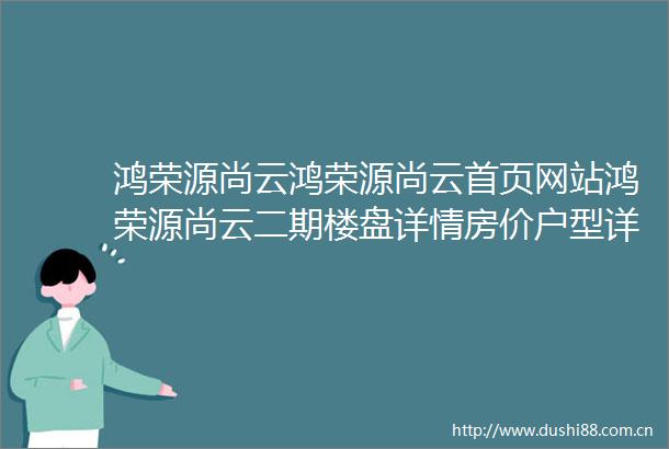 鸿荣源尚云鸿荣源尚云首页网站鸿荣源尚云二期楼盘详情房价户型详情