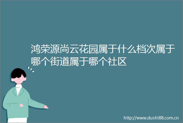 鸿荣源尚云花园属于什么档次属于哪个街道属于哪个社区