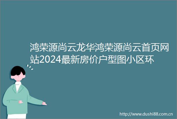 鸿荣源尚云龙华鸿荣源尚云首页网站2024最新房价户型图小区环境配套