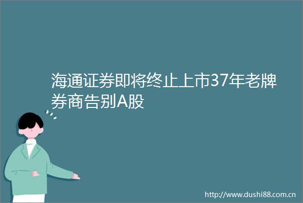 海通证券即将终止上市37年老牌券商告别A股