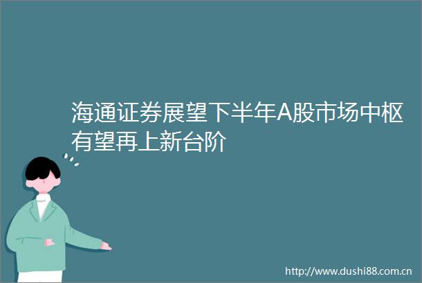 海通证券展望下半年A股市场中枢有望再上新台阶