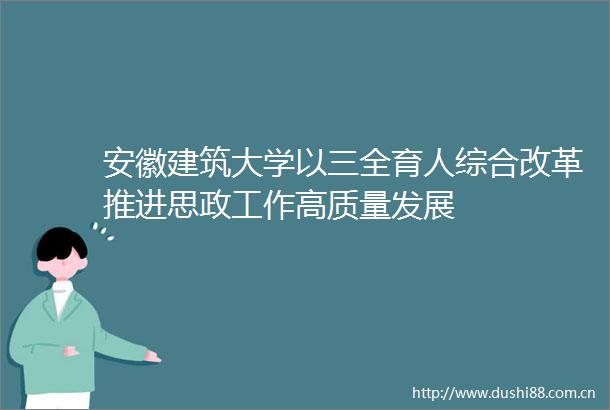 安徽建筑大学以三全育人综合改革推进思政工作高质量发展