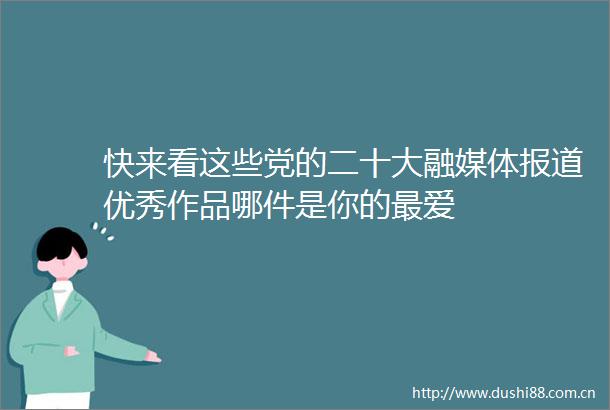 快来看这些党的二十大融媒体报道优秀作品哪件是你的最爱