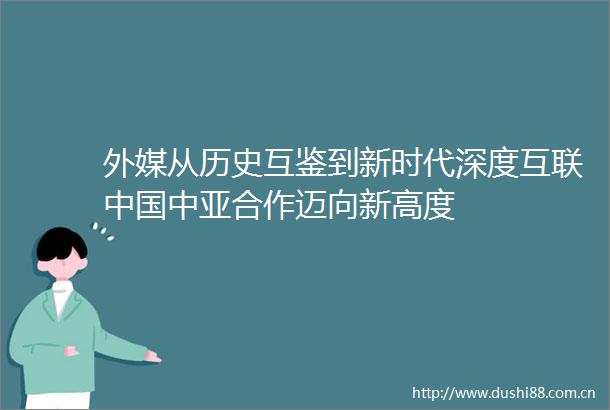 外媒从历史互鉴到新时代深度互联中亚合作迈向新高度