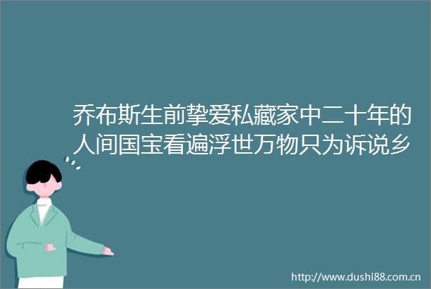 乔布斯生前挚爱私藏家中二十年的人间国宝看遍浮世万物只为诉说乡愁