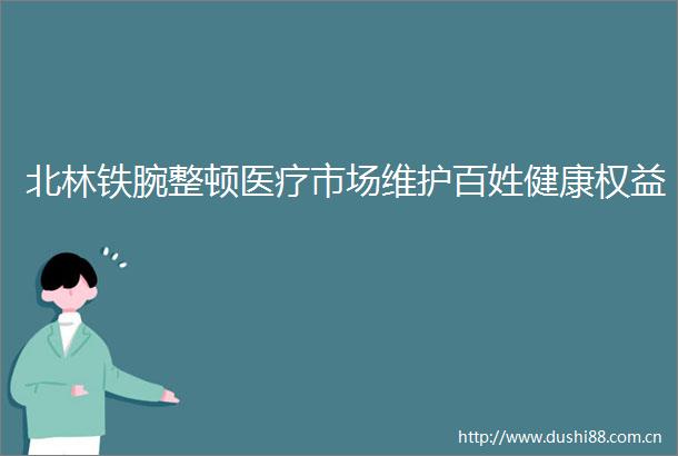 北林铁腕整顿医疗市场维护百姓健康权益