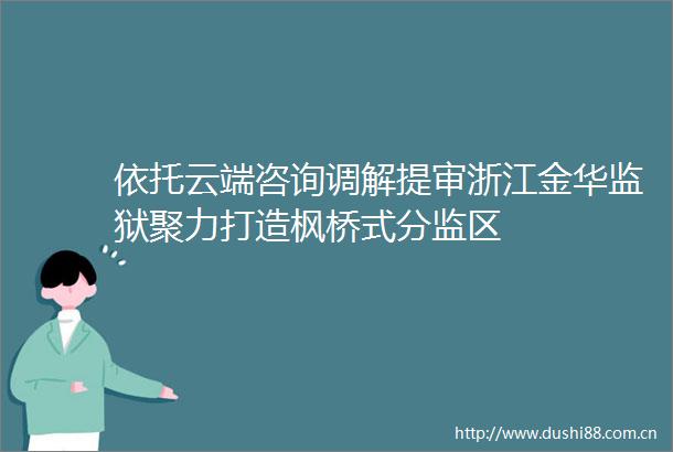 依托云端咨询调解提审浙江金华监狱聚力打造枫桥式分监区