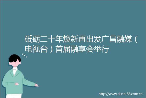 砥砺二十年焕新再出发广昌融媒（电视台）首届融享会举行