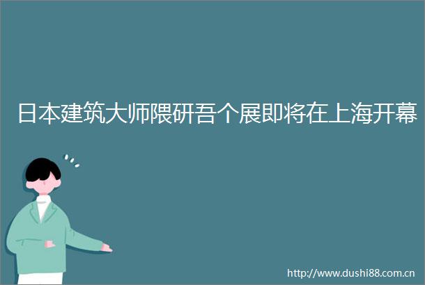 建筑大师隈研吾个展即将在上海开幕