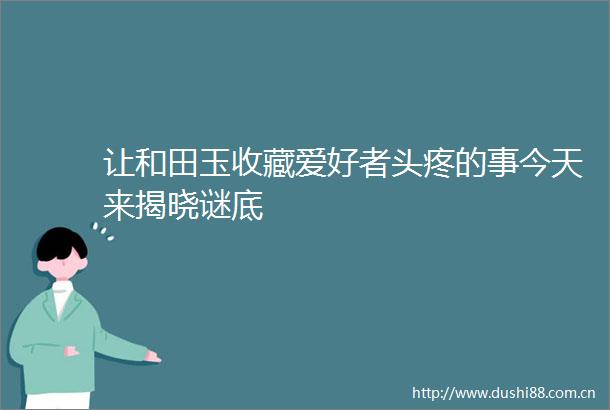 让和田玉收藏爱好者头疼的事今天来揭晓谜底