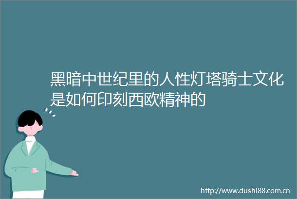 黑暗中世纪里的人性灯塔骑士文化是如何印刻西欧精神的