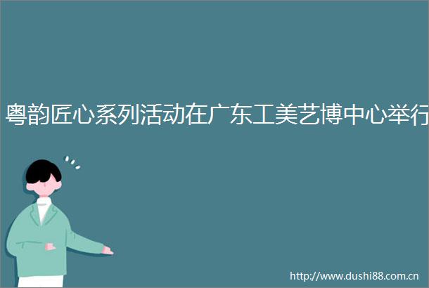 粤韵匠心系列活动在广东工美艺博中心举行