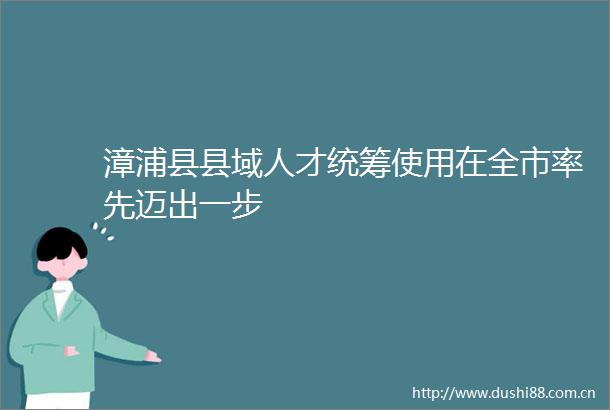 漳浦县县域人才统筹使用在全市率先迈出一步