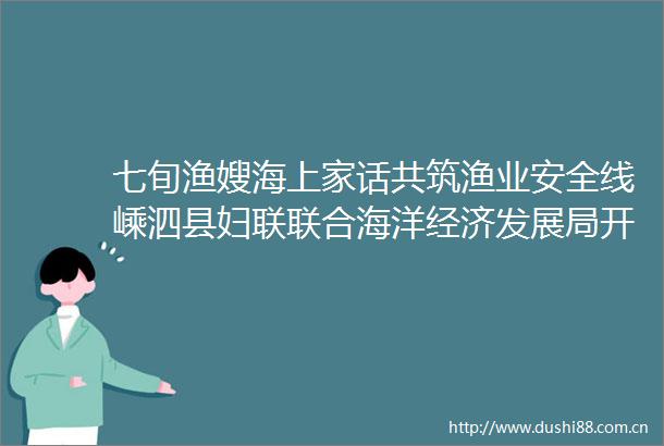七旬渔嫂海上家话共筑渔业安全线嵊泗县妇联联合海洋经济发展局开展特色培训