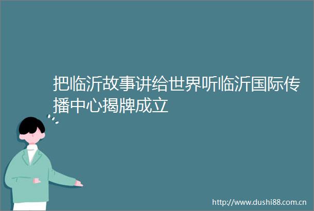 把临沂故事讲给世界听临沂国际传播中心揭牌成立