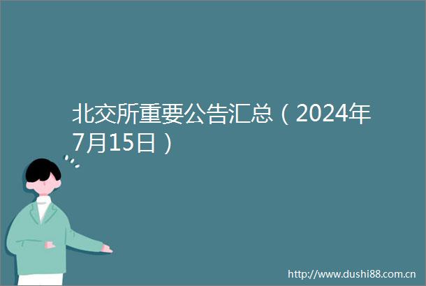 北交所重要公告汇总（2024年7月15日）