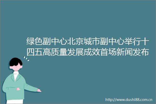 绿色副中心北京城市副中心举行十四五高质量发展成效首场新闻发布会