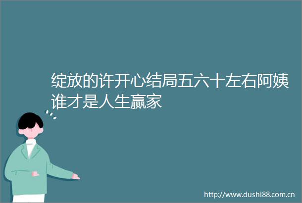 绽放的许开心结局五六十左右阿姨谁才是人生赢家